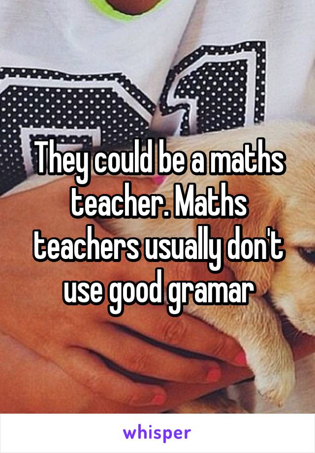 They could be a maths teacher. Maths teachers usually don't use good gramar