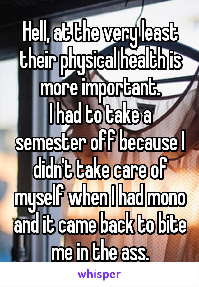 Hell, at the very least their physical health is more important.
I had to take a semester off because I didn't take care of myself when I had mono and it came back to bite me in the ass.