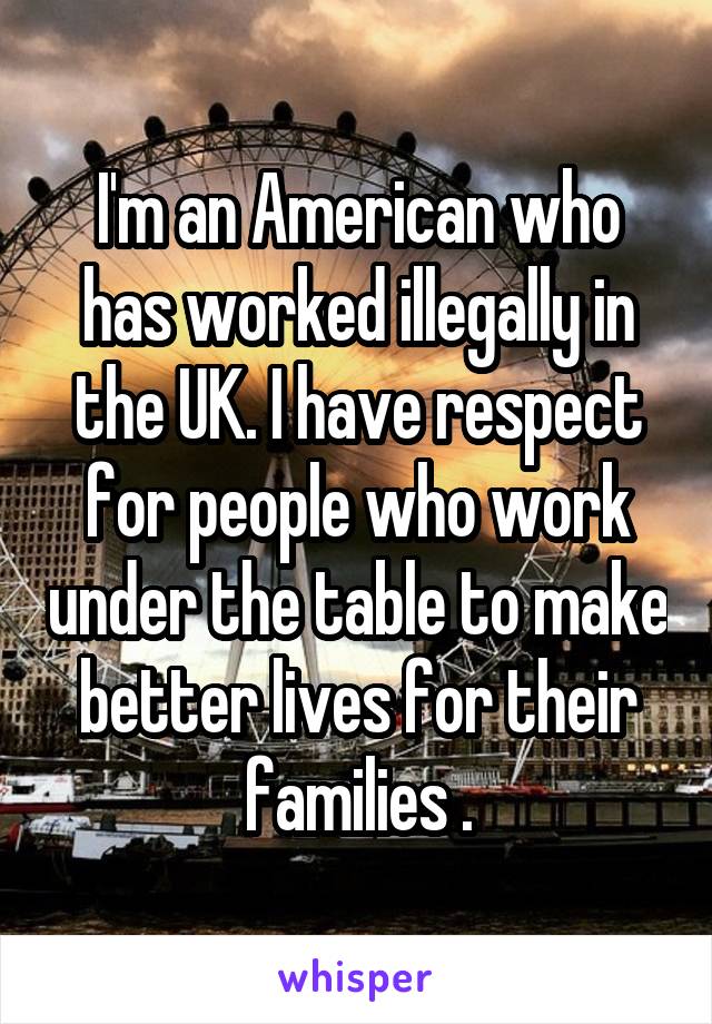 I'm an American who has worked illegally in the UK. I have respect for people who work under the table to make better lives for their families .