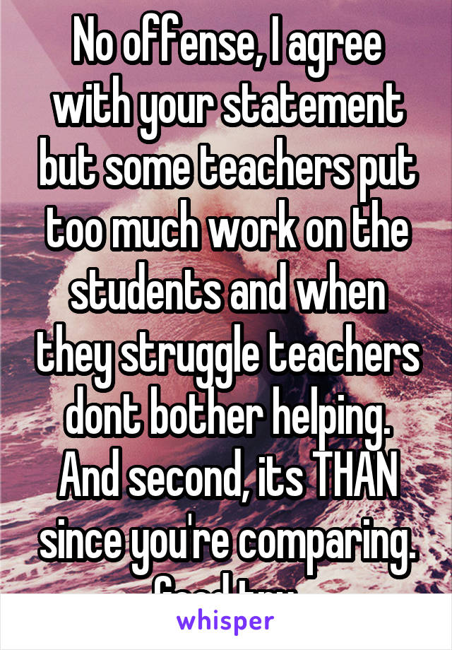 No offense, I agree with your statement but some teachers put too much work on the students and when they struggle teachers dont bother helping. And second, its THAN since you're comparing. Good try.