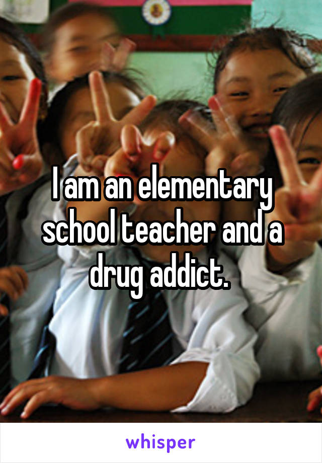 I am an elementary school teacher and a drug addict. 