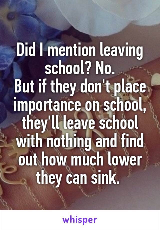 Did I mention leaving school? No.
But if they don't place importance on school, they'll leave school with nothing and find out how much lower they can sink. 