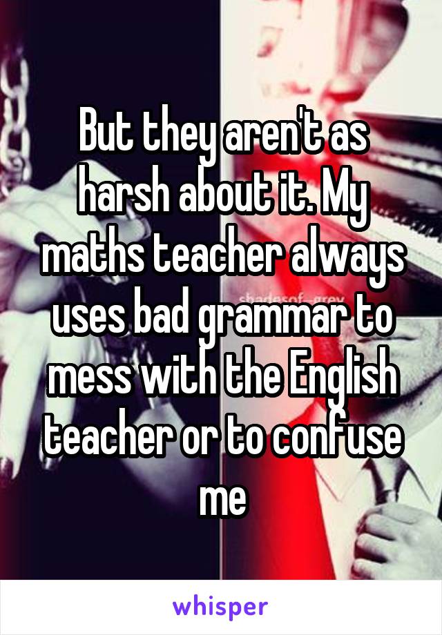 But they aren't as harsh about it. My maths teacher always uses bad grammar to mess with the English teacher or to confuse me