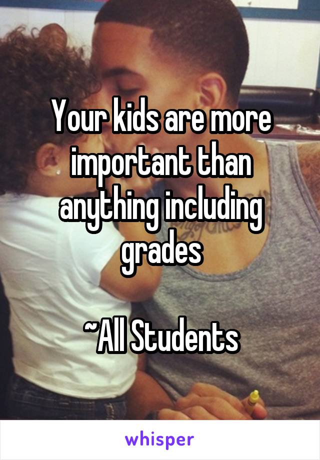 Your kids are more important than anything including grades

~All Students