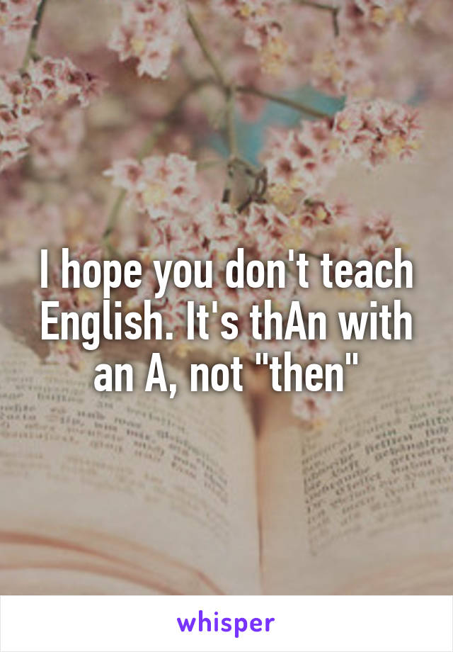 I hope you don't teach English. It's thAn with an A, not "then"