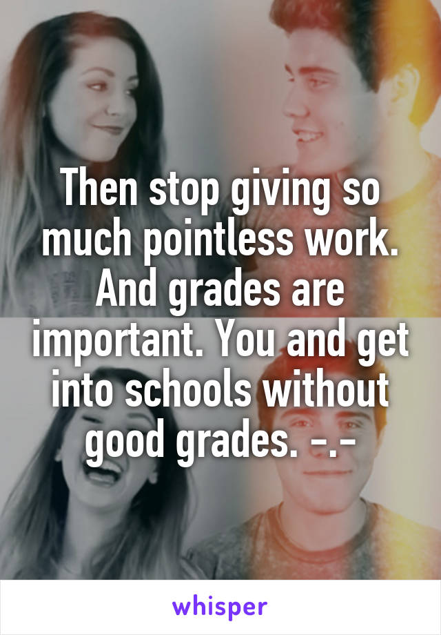 Then stop giving so much pointless work. And grades are important. You and get into schools without good grades. -.-