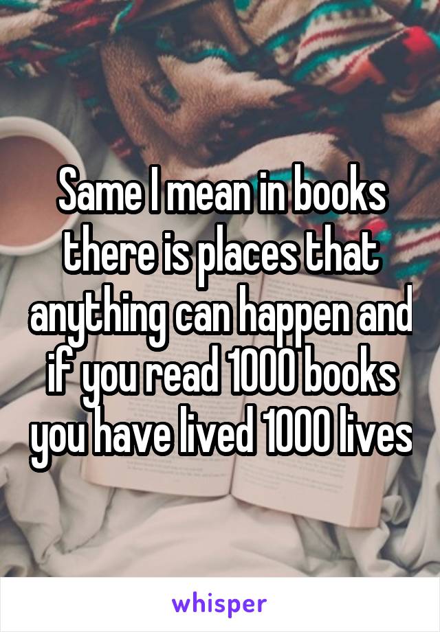 Same I mean in books there is places that anything can happen and if you read 1000 books you have lived 1000 lives