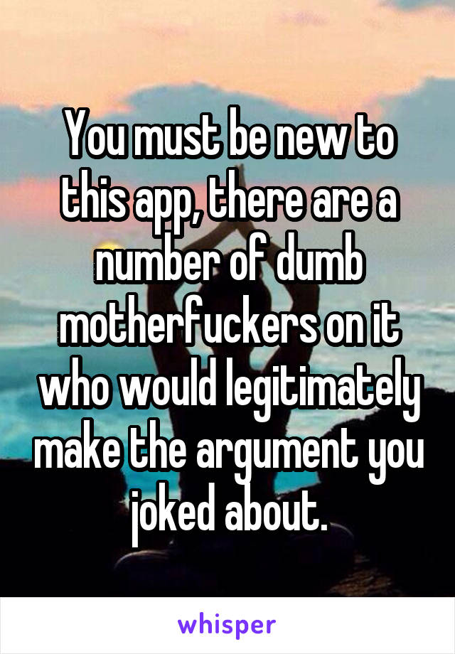 You must be new to this app, there are a number of dumb motherfuckers on it who would legitimately make the argument you joked about.