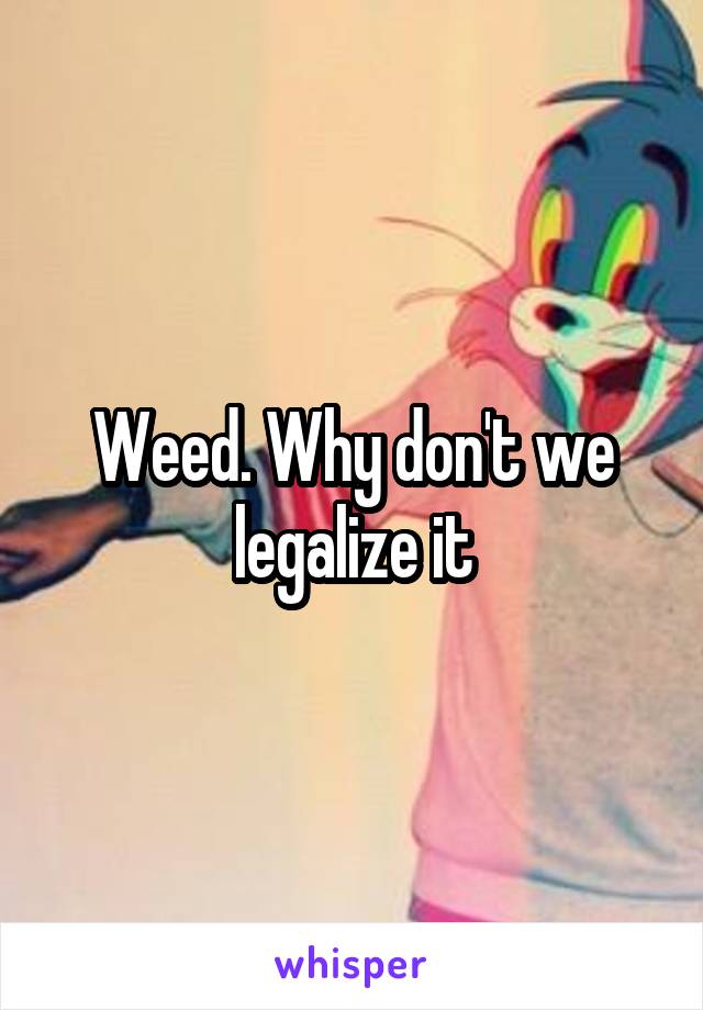 Weed. Why don't we legalize it
