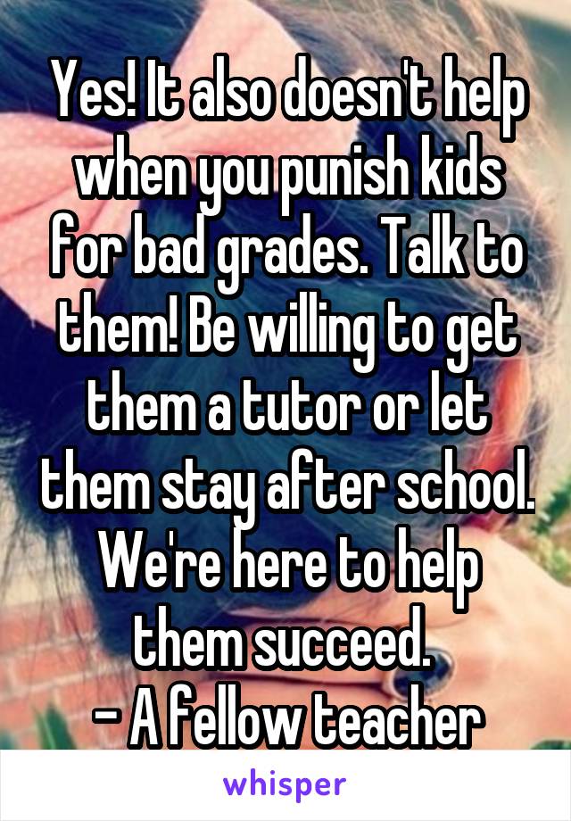 Yes! It also doesn't help when you punish kids for bad grades. Talk to them! Be willing to get them a tutor or let them stay after school. We're here to help them succeed. 
- A fellow teacher