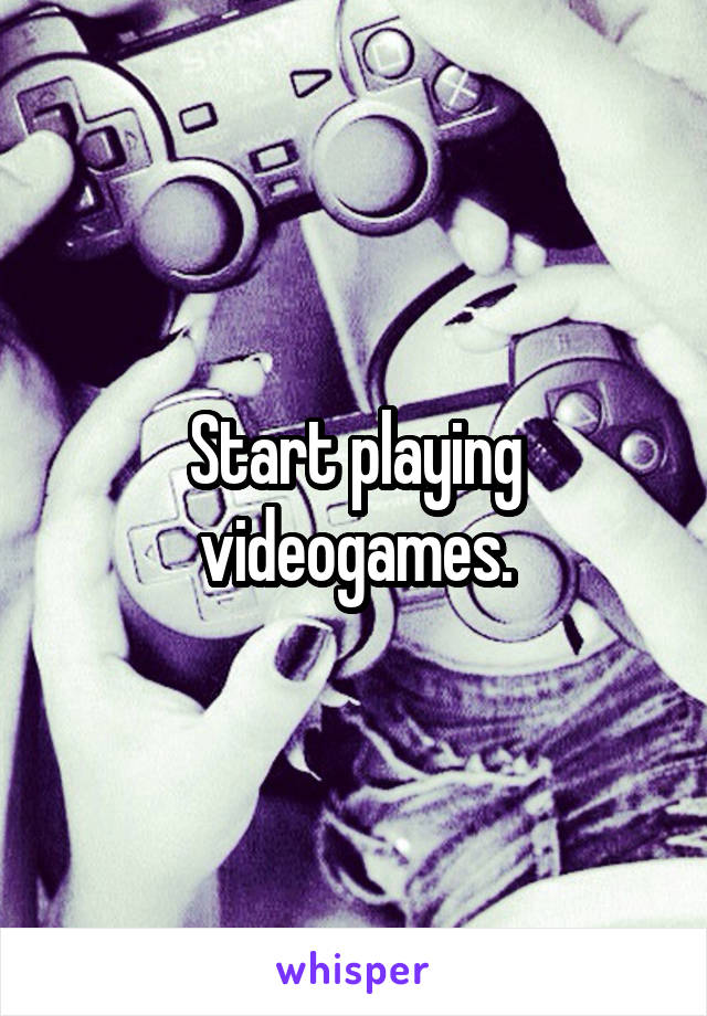 Start playing videogames.