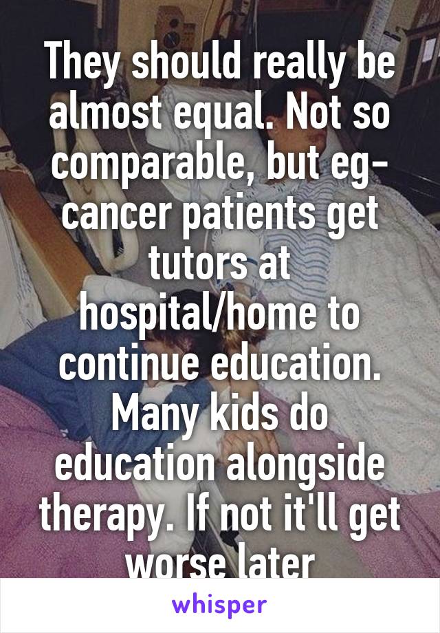 They should really be almost equal. Not so comparable, but eg- cancer patients get tutors at hospital/home to continue education. Many kids do education alongside therapy. If not it'll get worse later