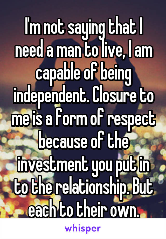 I'm not saying that I need a man to live, I am capable of being independent. Closure to me is a form of respect because of the investment you put in to the relationship. But each to their own.
