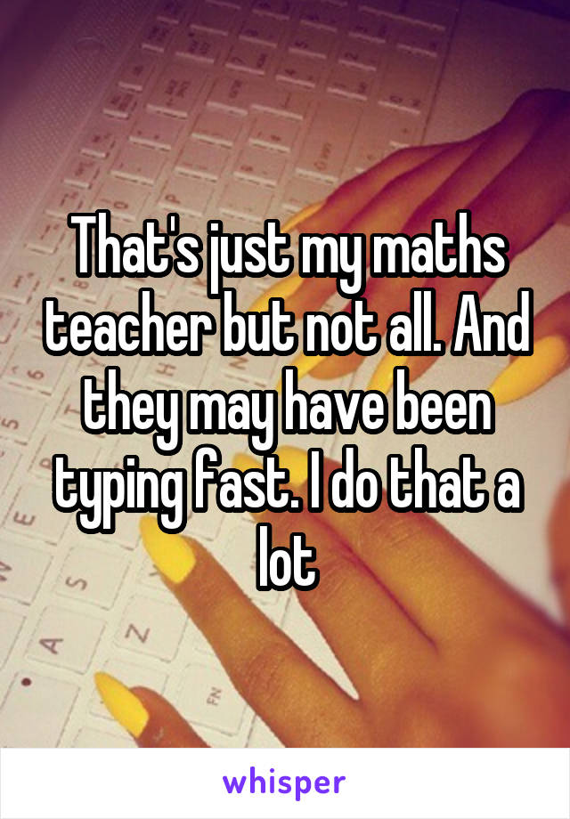 That's just my maths teacher but not all. And they may have been typing fast. I do that a lot