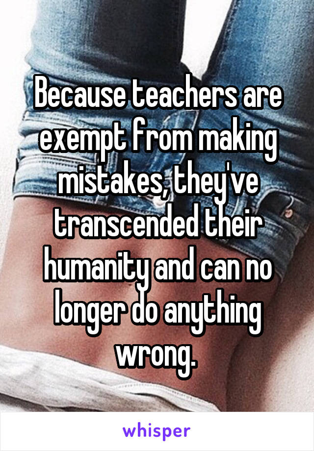 Because teachers are exempt from making mistakes, they've transcended their humanity and can no longer do anything wrong. 