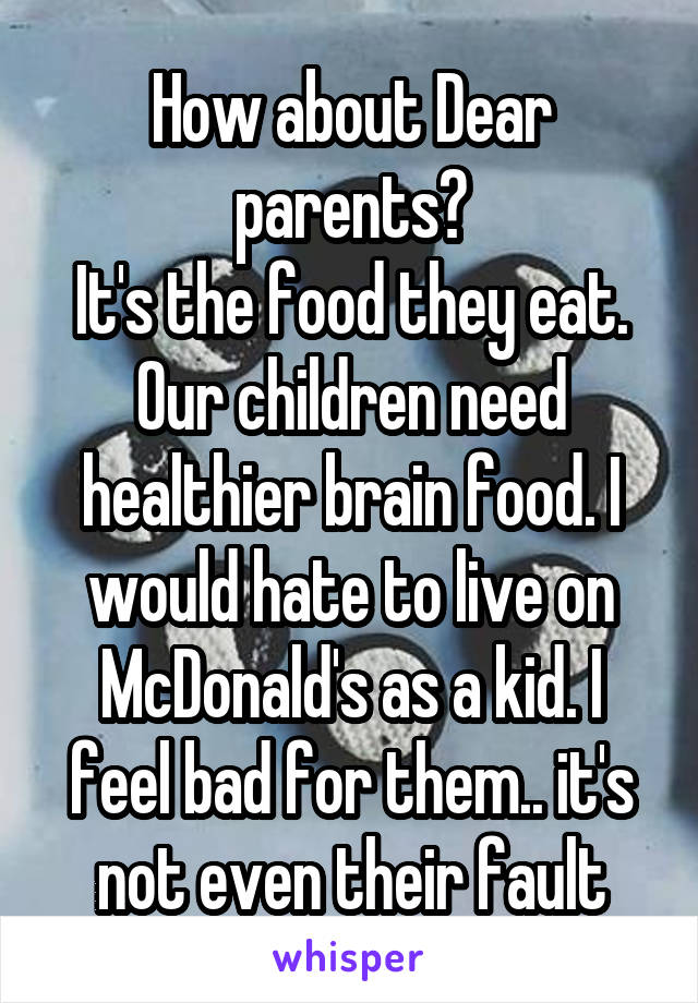 How about Dear parents?
It's the food they eat. Our children need healthier brain food. I would hate to live on McDonald's as a kid. I feel bad for them.. it's not even their fault