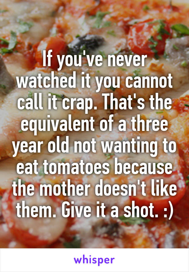 If you've never watched it you cannot call it crap. That's the equivalent of a three year old not wanting to eat tomatoes because the mother doesn't like them. Give it a shot. :)