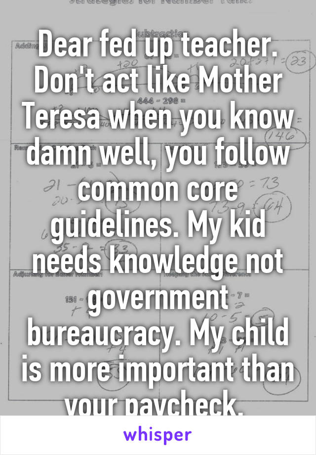 Dear fed up teacher. Don't act like Mother Teresa when you know damn well, you follow common core guidelines. My kid needs knowledge not government bureaucracy. My child is more important than your paycheck. 