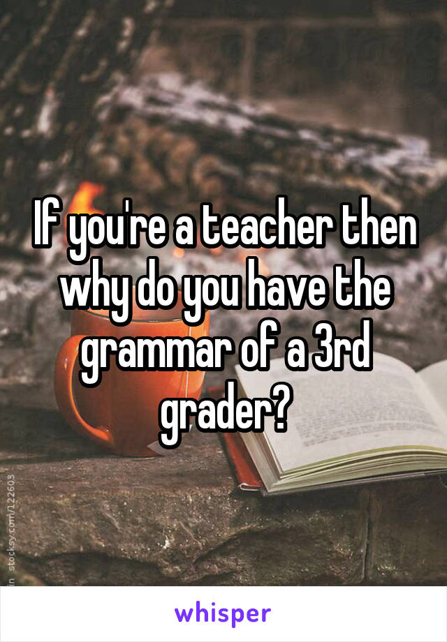 If you're a teacher then why do you have the grammar of a 3rd grader?