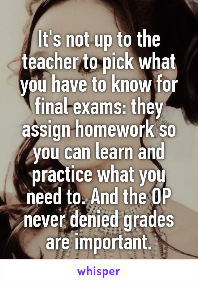 It's not up to the teacher to pick what you have to know for final exams: they assign homework so you can learn and practice what you need to. And the OP never denied grades are important.