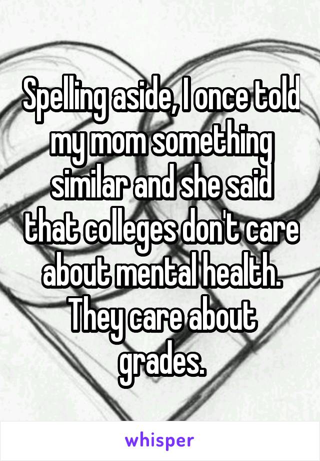 Spelling aside, I once told my mom something similar and she said that colleges don't care about mental health. They care about grades.