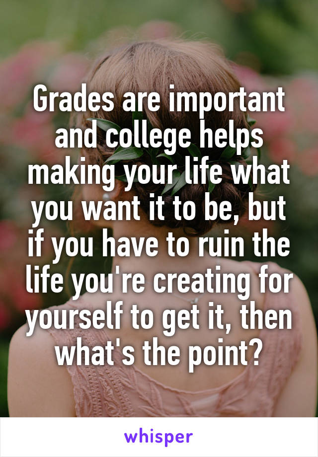 Grades are important and college helps making your life what you want it to be, but if you have to ruin the life you're creating for yourself to get it, then what's the point?