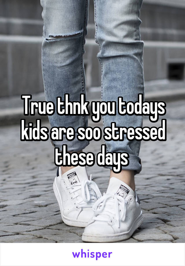 True thnk you todays kids are soo stressed these days 