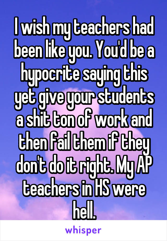 I wish my teachers had been like you. You'd be a hypocrite saying this yet give your students a shit ton of work and then fail them if they don't do it right. My AP teachers in HS were hell.