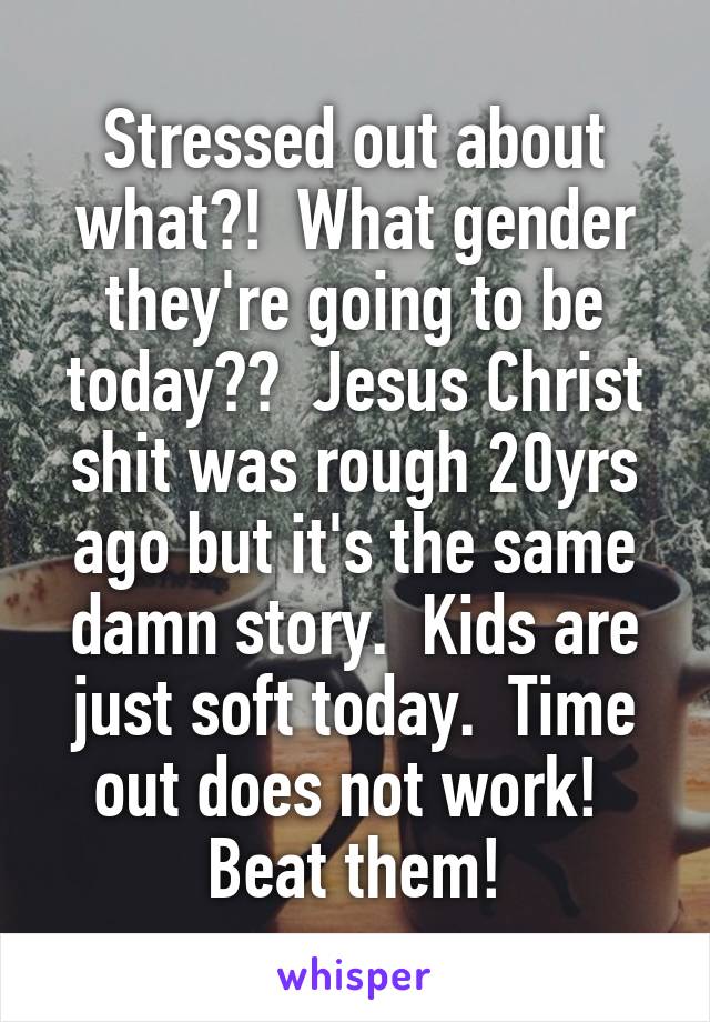 Stressed out about what?!  What gender they're going to be today??  Jesus Christ shit was rough 20yrs ago but it's the same damn story.  Kids are just soft today.  Time out does not work!  Beat them!