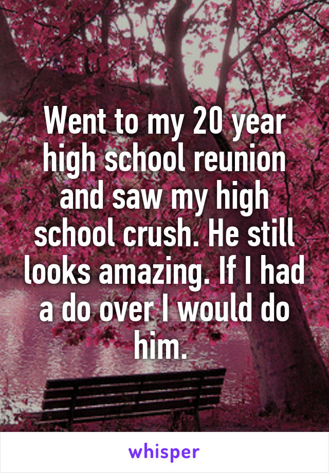 Went to my 20 year high school reunion and saw my high school crush. He still looks amazing. If I had a do over I would do him. 