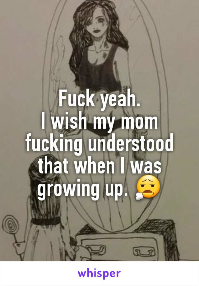 Fuck yeah.
I wish my mom fucking understood that when I was growing up. 😧