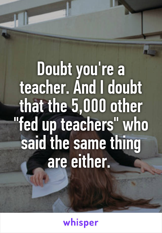 Doubt you're a teacher. And I doubt that the 5,000 other "fed up teachers" who said the same thing are either. 