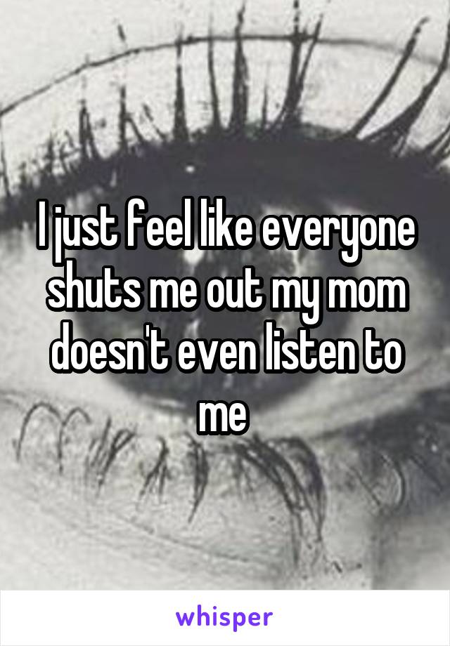 I just feel like everyone shuts me out my mom doesn't even listen to me 