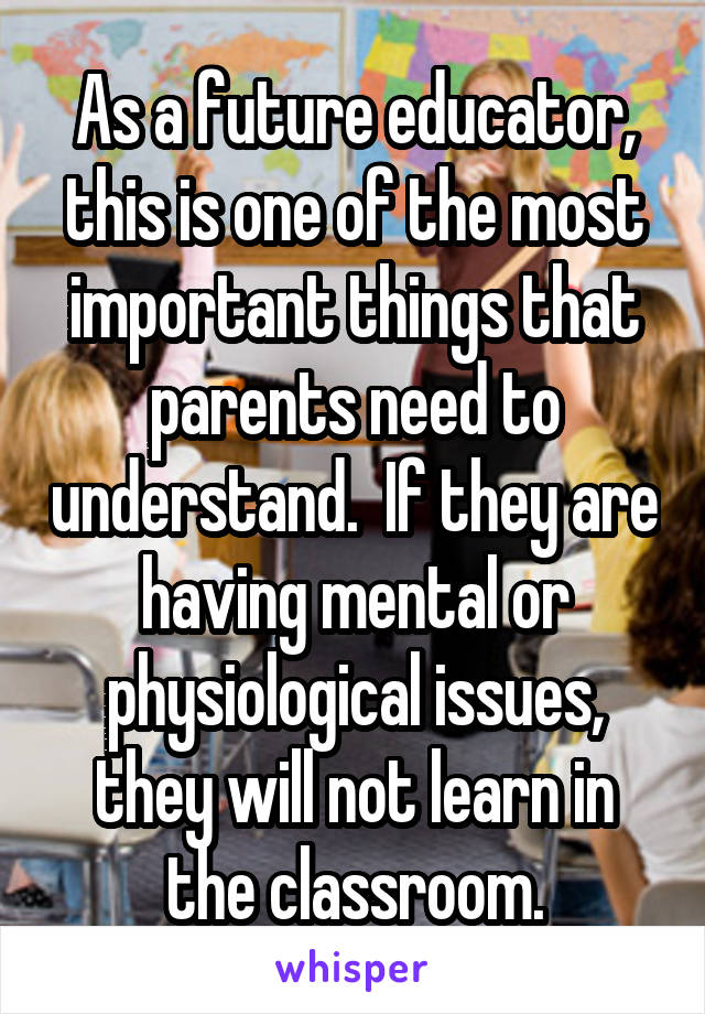 As a future educator, this is one of the most important things that parents need to understand.  If they are having mental or physiological issues, they will not learn in the classroom.