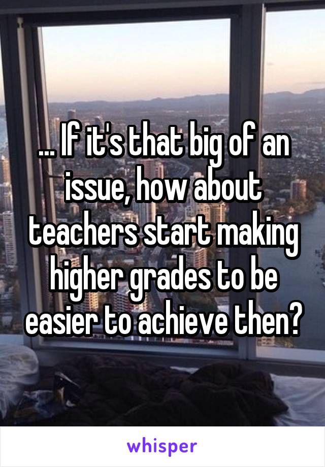 ... If it's that big of an issue, how about teachers start making higher grades to be easier to achieve then?