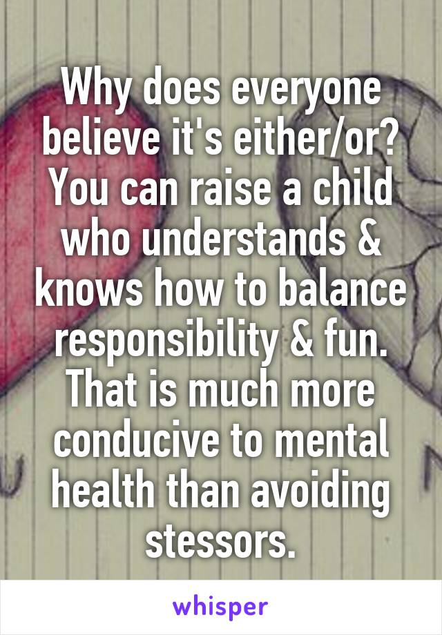 Why does everyone believe it's either/or? You can raise a child who understands & knows how to balance responsibility & fun. That is much more conducive to mental health than avoiding stessors.