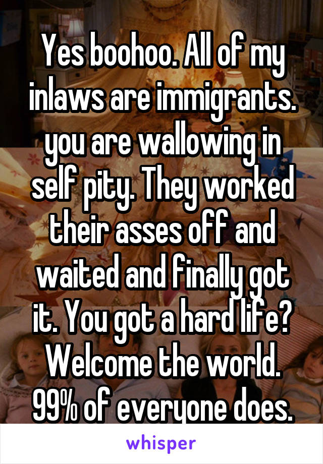 Yes boohoo. All of my inlaws are immigrants. you are wallowing in self pity. They worked their asses off and waited and finally got it. You got a hard life? Welcome the world. 99% of everyone does.