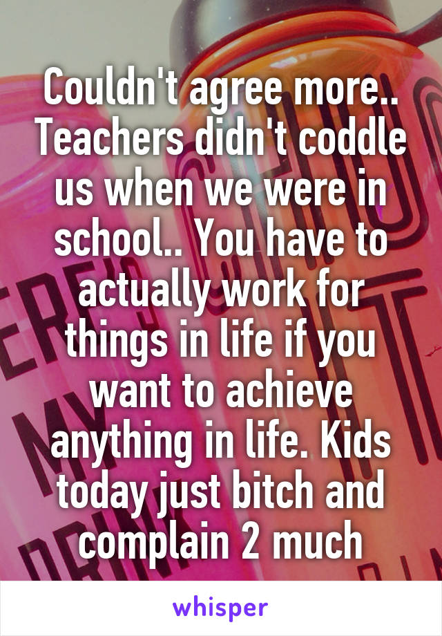 Couldn't agree more.. Teachers didn't coddle us when we were in school.. You have to actually work for things in life if you want to achieve anything in life. Kids today just bitch and complain 2 much