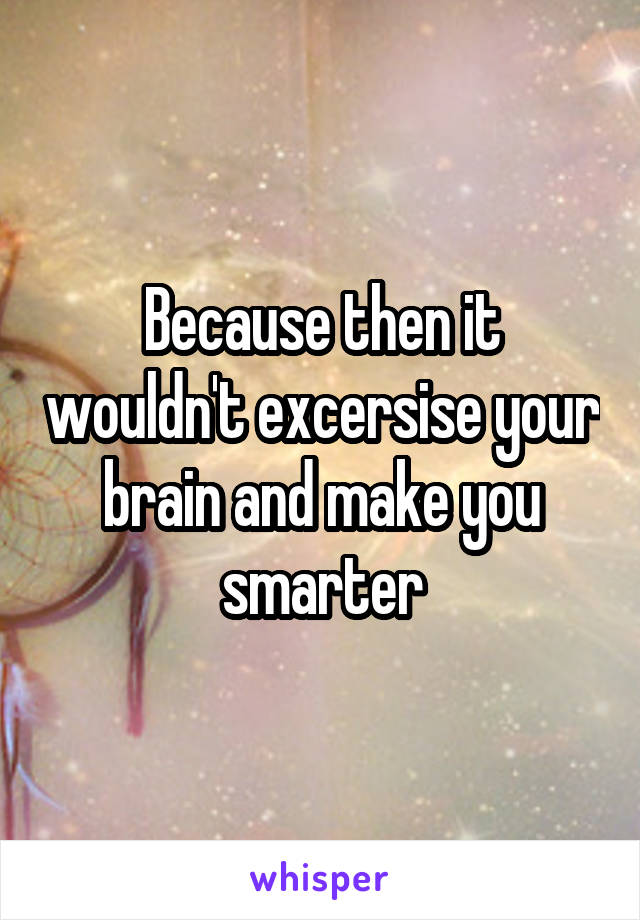 Because then it wouldn't excersise your brain and make you smarter