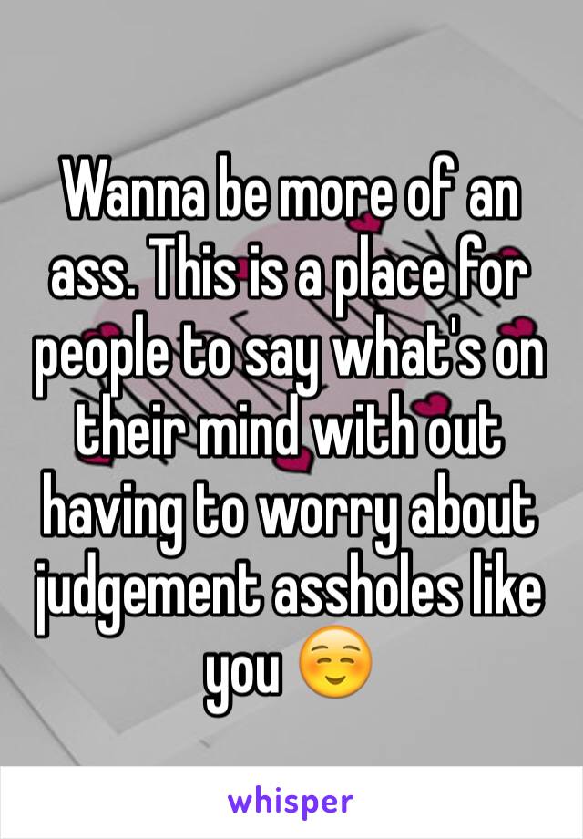 Wanna be more of an ass. This is a place for people to say what's on their mind with out having to worry about judgement assholes like you ☺️ 