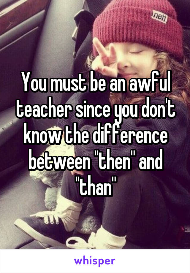 You must be an awful teacher since you don't know the difference between "then" and "than"