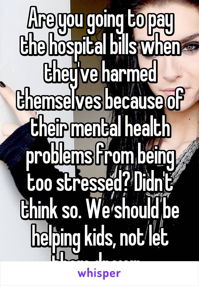 Are you going to pay the hospital bills when they've harmed themselves because of their mental health problems from being too stressed? Didn't think so. We should be helping kids, not let them drown. 