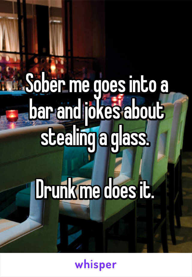 Sober me goes into a bar and jokes about stealing a glass. 

Drunk me does it. 