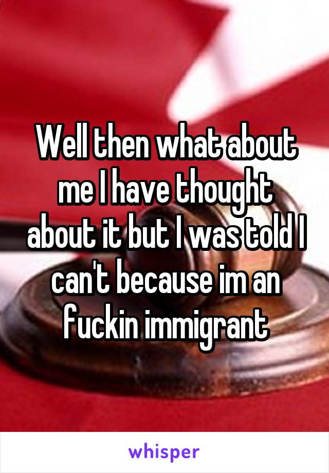 Well then what about me I have thought about it but I was told I can't because im an fuckin immigrant