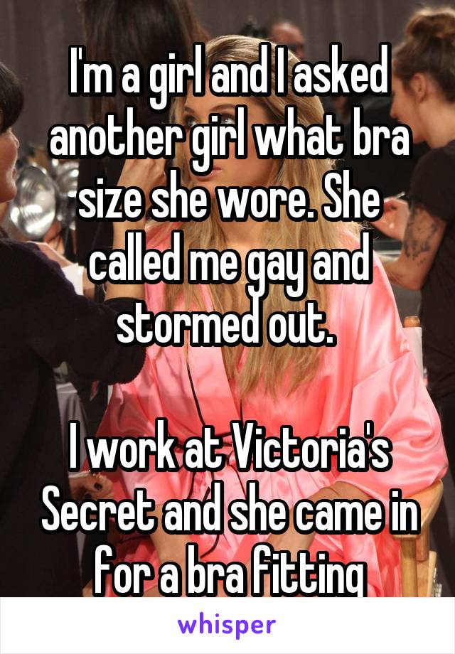 I'm a girl and I asked another girl what bra size she wore. She called me gay and stormed out. 

I work at Victoria's Secret and she came in for a bra fitting