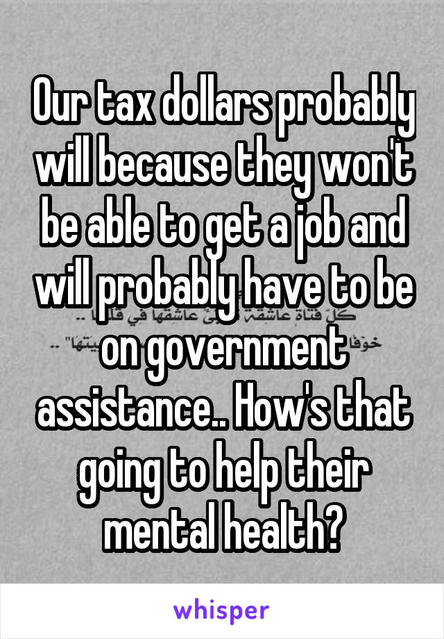 Our tax dollars probably will because they won't be able to get a job and will probably have to be on government assistance.. How's that going to help their mental health?