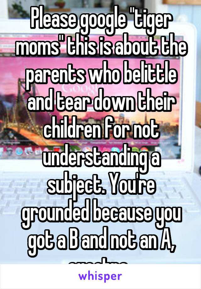 Please google "tiger moms" this is about the parents who belittle and tear down their children for not understanding a subject. You're grounded because you got a B and not an A, excetra. 