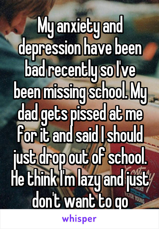 My anxiety and depression have been bad recently so I've been missing school. My dad gets pissed at me for it and said I should just drop out of school. He think I'm lazy and just don't want to go