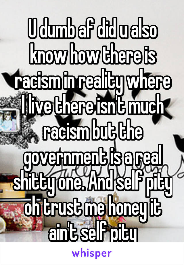 U dumb af did u also know how there is racism in reality where I live there isn't much racism but the government is a real shitty one. And self pity oh trust me honey it ain't self pity