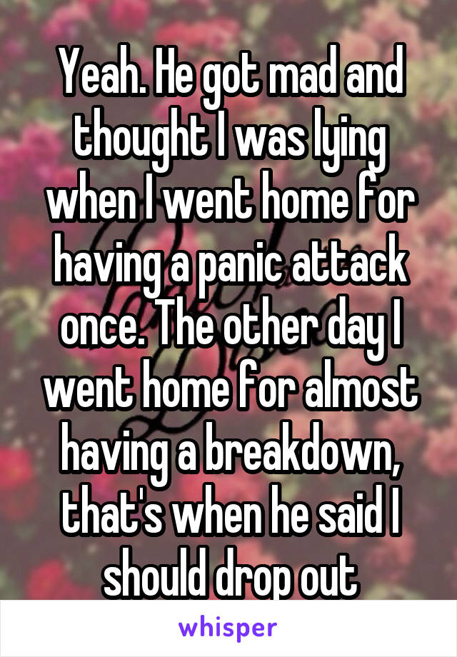 Yeah. He got mad and thought I was lying when I went home for having a panic attack once. The other day I went home for almost having a breakdown, that's when he said I should drop out